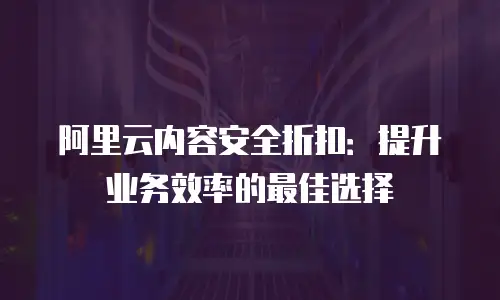 阿里云内容安全折扣：提升业务效率的最佳选择