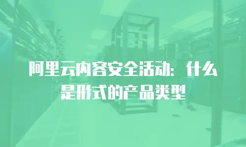 阿里云内容安全活动：什么是形式的产品类型