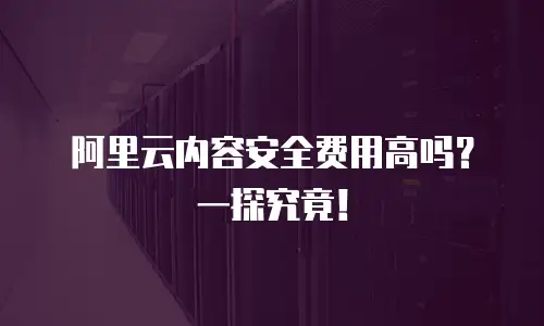 阿里云内容安全费用高吗？一探究竟！
