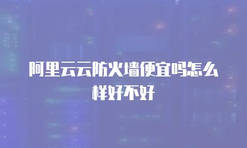 阿里云云防火墙便宜吗怎么样,阿里云云防火墙便宜吗怎么样好不好