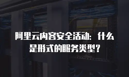 阿里云内容安全活动：什么是形式的服务类型？