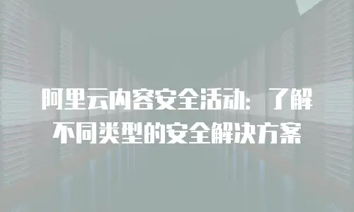 阿里云内容安全活动：了解不同类型的安全解决方案
