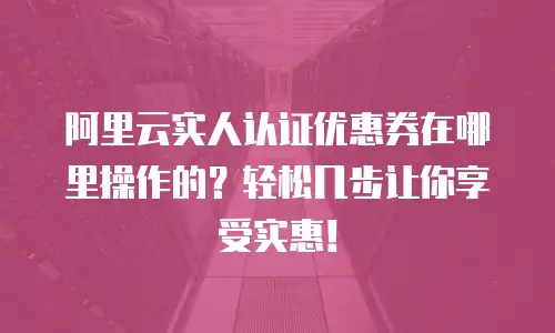阿里云实人认证优惠券在哪里操作的？轻松几步让你享受实惠！