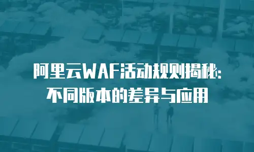 阿里云WAF活动规则揭秘：不同版本的差异与应用