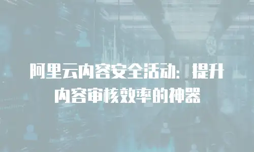 阿里云内容安全活动：提升内容审核效率的神器