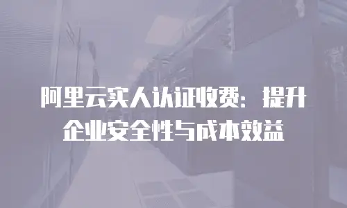 阿里云实人认证收费：提升企业安全性与成本效益