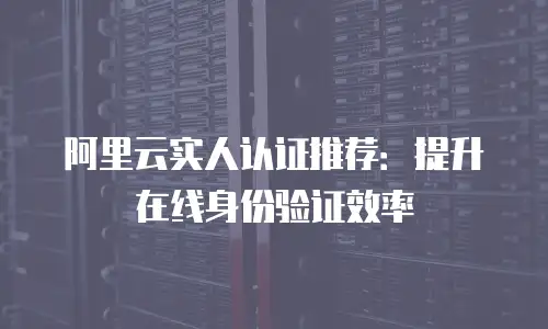 阿里云实人认证推荐：提升在线身份验证效率