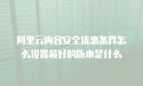 阿里云内容安全优惠条件怎么设置最好的版本是什么
