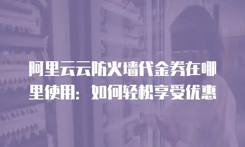 阿里云云防火墙代金券在哪里使用：如何轻松享受优惠