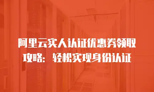 阿里云实人认证优惠券领取攻略：轻松实现身份认证