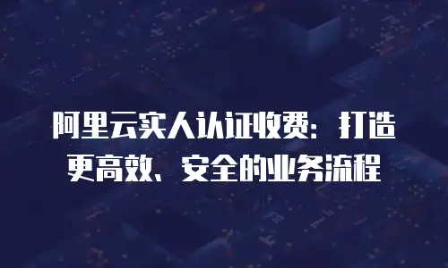 阿里云实人认证收费：打造更高效、安全的业务流程