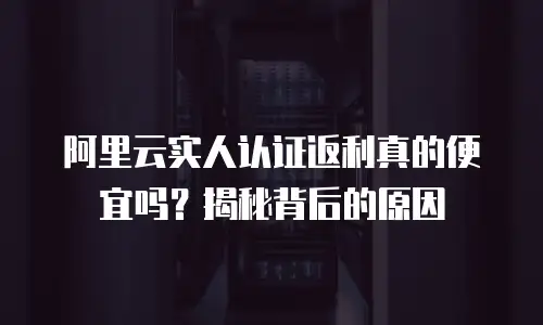 阿里云实人认证返利真的便宜吗？揭秘背后的原因