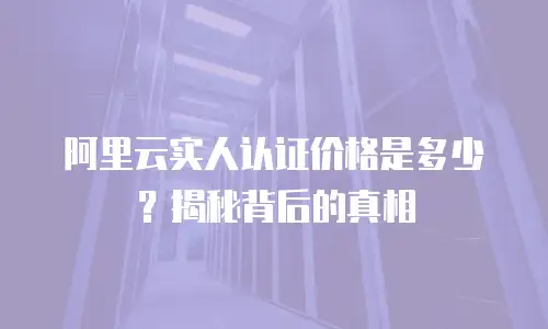 阿里云实人认证价格是多少？揭秘背后的真相