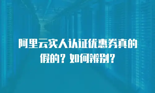 阿里云实人认证优惠券真的假的？如何辨别？
