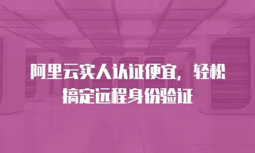 阿里云实人认证便宜，轻松搞定远程身份验证