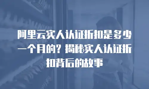 阿里云实人认证折扣是多少一个月的？揭秘实人认证折扣背后的故事