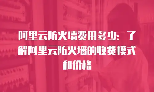 阿里云防火墙费用多少：了解阿里云防火墙的收费模式和价格