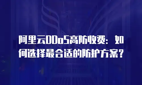 阿里云DDoS高防收费：如何选择最合适的防护方案？