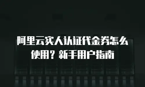 阿里云实人认证代金券怎么使用？新手用户指南