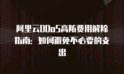 阿里云DDoS高防费用解除指南：如何避免不必要的支出