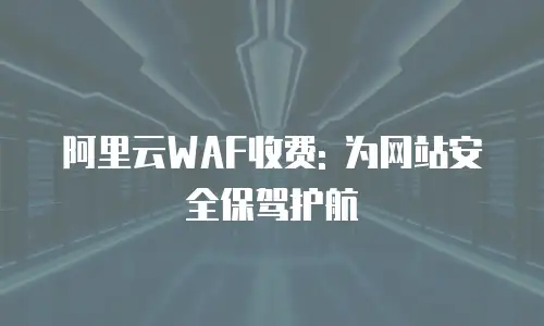 阿里云WAF收费: 为网站安全保驾护航