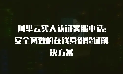 阿里云实人认证客服电话：安全高效的在线身份验证解决方案