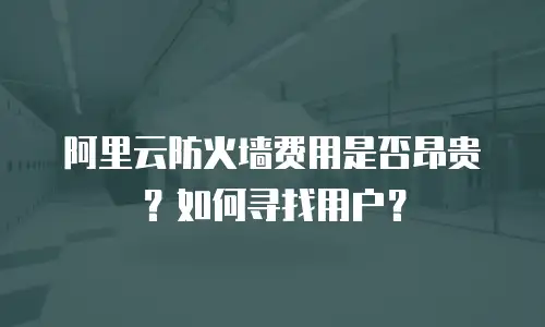 阿里云防火墙费用是否昂贵？如何寻找用户？