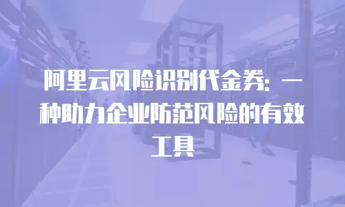 阿里云风险识别代金券: 一种助力企业防范风险的有效工具