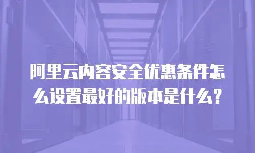 阿里云内容安全优惠条件怎么设置最好的版本是什么？