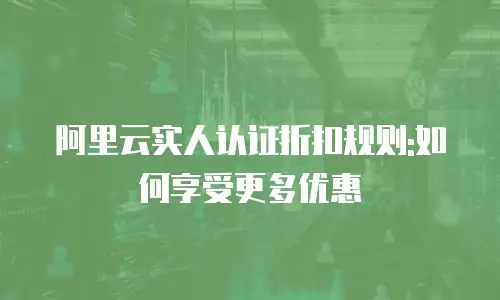 阿里云实人认证折扣规则:如何享受更多优惠