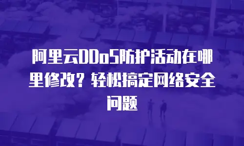 阿里云DDoS防护活动在哪里修改？轻松搞定网络安全问题
