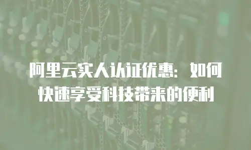 阿里云实人认证优惠：如何快速享受科技带来的便利