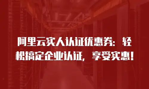 阿里云实人认证优惠券：轻松搞定企业认证，享受实惠！