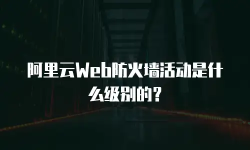 阿里云Web防火墙活动是什么级别的？