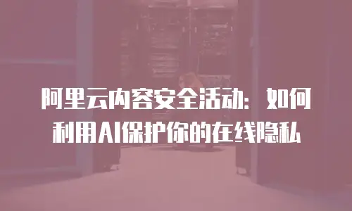 阿里云内容安全活动：如何利用AI保护你的在线隐私