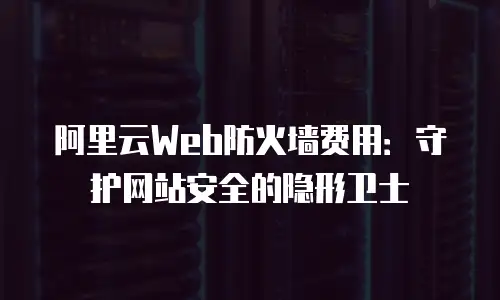 阿里云Web防火墙费用：守护网站安全的隐形卫士