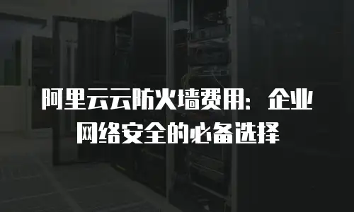 阿里云云防火墙费用：企业网络安全的必备选择