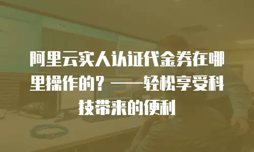 阿里云实人认证代金券在哪里操作的？——轻松享受科技带来的便利