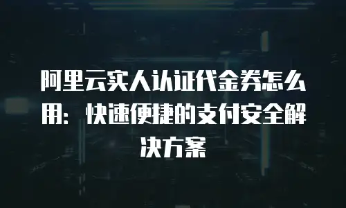 阿里云实人认证代金券怎么用：快速便捷的支付安全解决方案