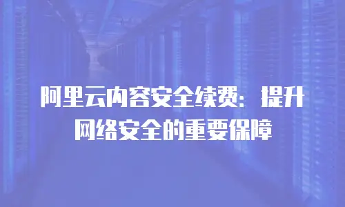 阿里云内容安全续费：提升网络安全的重要保障