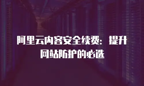 阿里云内容安全续费：提升网站防护的必选