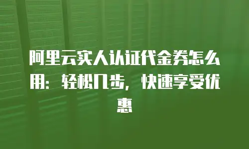 阿里云实人认证代金券怎么用：轻松几步，快速享受优惠