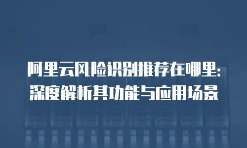 阿里云风险识别推荐在哪里：深度解析其功能与应用场景