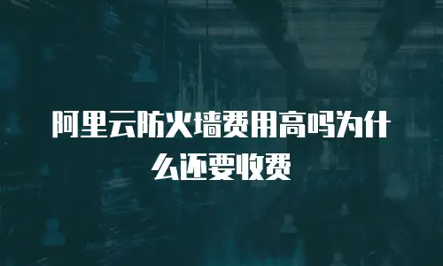 阿里云防火墙费用高吗为什么还要收费