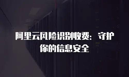 阿里云风险识别收费：守护你的信息安全