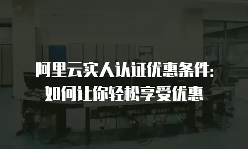 阿里云实人认证优惠条件：如何让你轻松享受优惠
