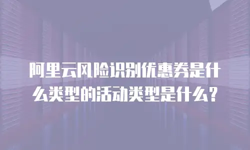 阿里云风险识别优惠券是什么类型的活动类型是什么？