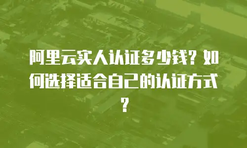 阿里云实人认证多少钱？如何选择适合自己的认证方式？