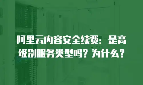 阿里云内容安全续费：是高级别服务类型吗？为什么？