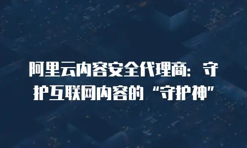 阿里云内容安全代理商：守护互联网内容的“守护神”